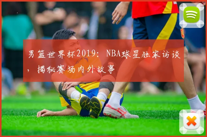 男篮世界杯2019:NBA球星独家访谈,揭秘赛场内外故事