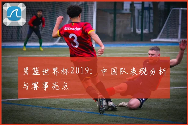 男篮世界杯2019：中国队表现分析与赛事亮点