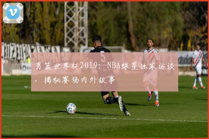 男篮世界杯2019:NBA球星独家访谈,揭秘赛场内外故事