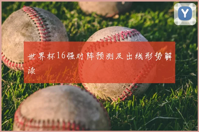 世界杯16强对阵预测及出线形势解读