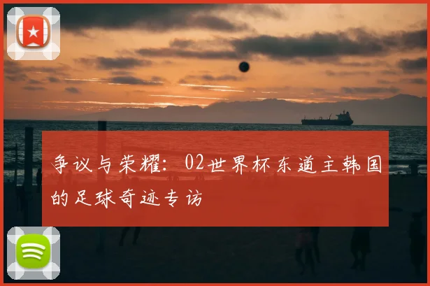 争议与荣耀:02世界杯东道主韩国的足球奇迹专访