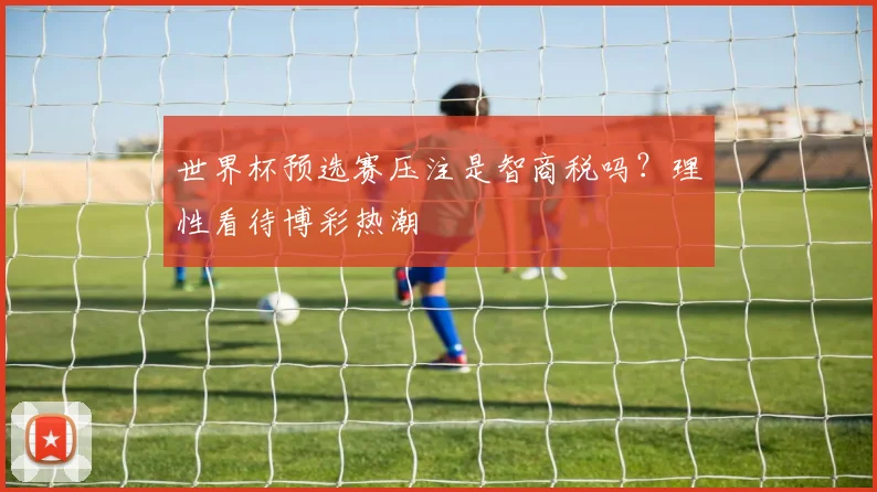 世界杯预选赛压注是智商税吗？理性看待博彩热潮