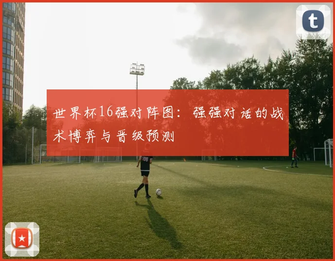 世界杯16强对阵图：强强对话的战术博弈与晋级预测