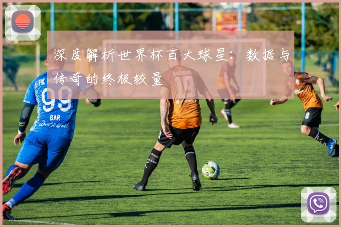 深度解析世界杯百大球星：数据与传奇的终极较量