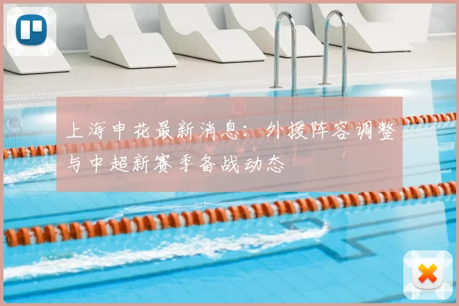 上海申花最新消息：外援阵容调整与中超新赛季备战动态