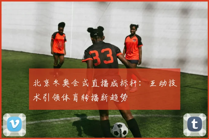 北京冬奥会式直播成标杆：互动技术引领体育转播新趋势