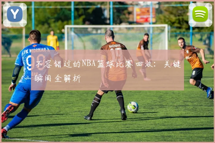 不容错过的NBA篮球比赛回放：关键瞬间全解析