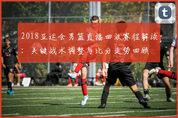 2018亚运会男篮直播回放赛程解读：关键战术调整与比分走势回顾