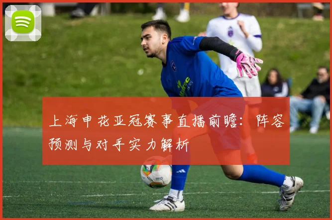 上海申花亚冠赛事直播前瞻：阵容预测与对手实力解析