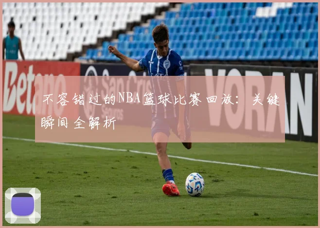 不容错过的NBA篮球比赛回放：关键瞬间全解析